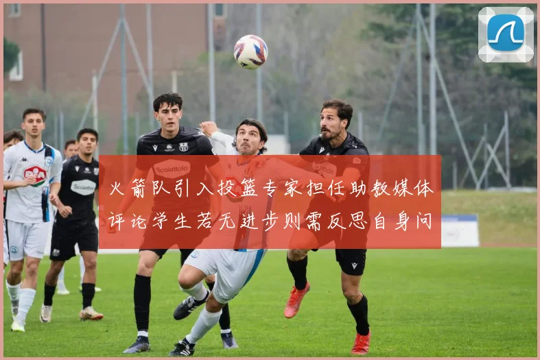 火箭队引入投篮专家担任助教媒体评论学生若无进步则需反思自身问题
